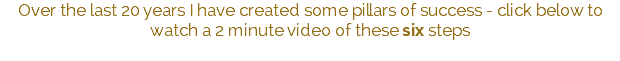 Over the last 20 years I have created some pillars of success - click below to watch a 2 minute video of these six steps